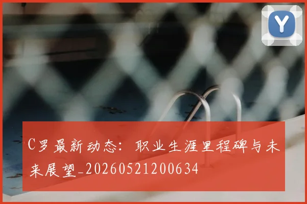 C罗最新动态：职业生涯里程碑与未来展望_20260521200634